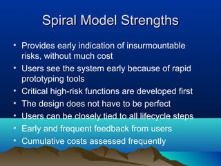Spiral Model StrengthsSpiral Model Strengths
• Provides early indication of insurmountable
risks, without much cost
• Users see the system early because of rapid
prototyping tools
• Critical high-risk functions are developed first
• The design does not have to be perfect
• Users can be closely tied to all lifecycle steps
• Early and frequent feedback from users
• Cumulative costs assessed frequently
 
