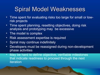 Spiral Model WeaknessesSpiral Model Weaknesses
• Time spent for evaluating risks too large for small or low-
risk projects
• Time spent planning, resetting objectives, doing risk
analysis and prototyping may be excessive
• The model is complex
• Risk assessment expertise is required
• Spiral may continue indefinitely
• Developers must be reassigned during non-development
phase activities
• May be hard to define objective, verifiable milestones
that indicate readiness to proceed through the next
iteration
 