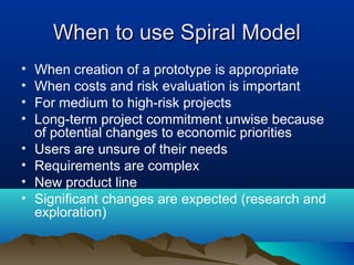 When to use Spiral ModelWhen to use Spiral Model
• When creation of a prototype is appropriate
• When costs and risk evaluation is important
• For medium to high-risk projects
• Long-term project commitment unwise because
of potential changes to economic priorities
• Users are unsure of their needs
• Requirements are complex
• New product line
• Significant changes are expected (research and
exploration)
 