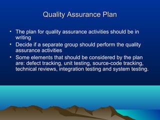 Quality Assurance PlanQuality Assurance Plan
• The plan for quality assurance activities should be in
writing
• Decide if a separate group should perform the quality
assurance activities
• Some elements that should be considered by the plan
are: defect tracking, unit testing, source-code tracking,
technical reviews, integration testing and system testing.
 