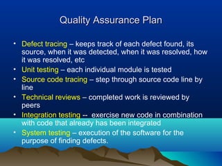 Quality Assurance PlanQuality Assurance Plan
• Defect tracing – keeps track of each defect found, its
source, when it was detected, when it was resolved, how
it was resolved, etc
• Unit testing – each individual module is tested
• Source code tracing – step through source code line by
line
• Technical reviews – completed work is reviewed by
peers
• Integration testing -- exercise new code in combination
with code that already has been integrated
• System testing – execution of the software for the
purpose of finding defects.
 