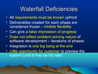 Waterfall DeficienciesWaterfall Deficiencies
• All requirements must be known upfront
• Deliverables created for each phase are
considered frozen – inhibits flexibility
• Can give a false impression of progress
• Does not reflect problem-solving nature of
software development – iterations of phases
• Integration is one big bang at the end
• Little opportunity for customer to preview the
system (until it may be too late)
 