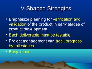V-Shaped StrengthsV-Shaped Strengths
• Emphasize planning for verification and
validation of the product in early stages of
product development
• Each deliverable must be testable
• Project management can track progress
by milestones
• Easy to use
 