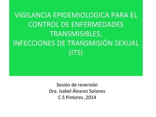 VIGILANCIA EPIDEMIOLOGICA PARA EL 
CONTROL DE ENFERMEDADES 
TRANSMISIBLES; 
INFECCIONES DE TRANSMISIÓN SEXUAL 
(ITS) 
Sesión de reversión 
Dra. Isabel Álvarez Solanes 
C.S Pintores ,2014 
 