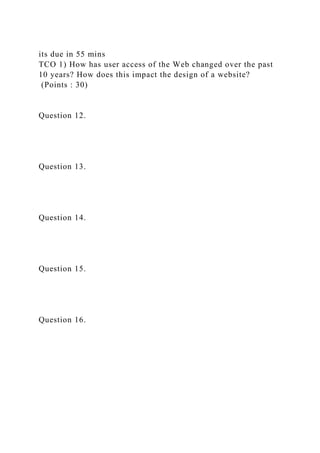 its due in 55 mins
TCO 1) How has user access of the Web changed over the past
10 years? How does this impact the design of a website?
(Points : 30)
Question 12.
Question 13.
Question 14.
Question 15.
Question 16.
 