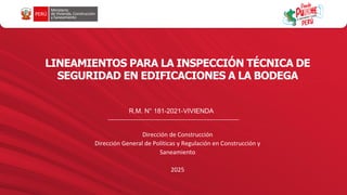 LINEAMIENTOS PARA LA INSPECCIÓN TÉCNICA DE
SEGURIDAD EN EDIFICACIONES A LA BODEGA
Dirección de Construcción
Dirección General de Políticas y Regulación en Construcción y
Saneamiento
2025
R.M. N° 181-2021-VIVIENDA
 