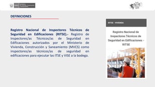 Registro Nacional de Inspectores Técnicos de
Seguridad en Edificaciones (RITSE).- Registro de
Inspectores/as Técnicos/as de Seguridad en
Edificaciones autorizados por el Ministerio de
Vivienda, Construcción y Saneamiento (MVCS) como
inspectores/as técnicos/as de seguridad en
edificaciones para ejecutar las ITSE y VISE a la bodega.
DEFINICIONES
 