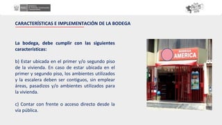 La bodega, debe cumplir con las siguientes
características:
b) Estar ubicada en el primer y/o segundo piso
de la vivienda. En caso de estar ubicada en el
primer y segundo piso, los ambientes utilizados
y la escalera deben ser contiguos, sin emplear
áreas, pasadizos y/o ambientes utilizados para
la vivienda.
c) Contar con frente o acceso directo desde la
vía pública.
CARACTERÍSTICAS E IMPLEMENTACIÓN DE LA BODEGA
 