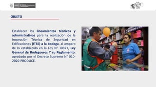 OBJETO
Establecer los lineamientos técnicos y
administrativos para la realización de la
Inspección Técnica de Seguridad en
Edificaciones (ITSE) a la bodega, al amparo
de lo establecido en la Ley N° 30877, Ley
General de Bodegueros Y su Reglamento,
aprobado por el Decreto Supremo N° 010-
2020-PRODUCE.
 