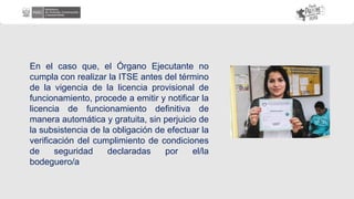 En el caso que, el Órgano Ejecutante no
cumpla con realizar la ITSE antes del término
de la vigencia de la licencia provisional de
funcionamiento, procede a emitir y notificar la
licencia de funcionamiento definitiva de
manera automática y gratuita, sin perjuicio de
la subsistencia de la obligación de efectuar la
verificación del cumplimiento de condiciones
de seguridad declaradas por el/la
bodeguero/a
 