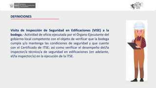 Visita de Inspección de Seguridad en Edificaciones (VISE) a la
bodega.- Actividad de oficio ejecutada por el Órgano Ejecutante del
gobierno local competente con el objeto de verificar que la bodega
cumpla y/o mantenga las condiciones de seguridad y que cuente
con el Certificado de ITSE; así como verificar el desempeño del/la
inspector/a técnico/a de seguridad en edificaciones (en adelante,
el/la inspector/a) en la ejecución de la ITSE.
DEFINICIONES
 