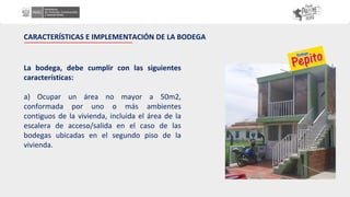 La bodega, debe cumplir con las siguientes
características:
a) Ocupar un área no mayor a 50m2,
conformada por uno o más ambientes
contiguos de la vivienda, incluida el área de la
escalera de acceso/salida en el caso de las
bodegas ubicadas en el segundo piso de la
vivienda.
CARACTERÍSTICAS E IMPLEMENTACIÓN DE LA BODEGA
 