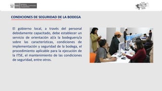 El gobierno local, a través del personal
debidamente capacitado, debe establecer un
servicio de orientación al/a la bodeguero/a
sobre las características, condiciones de
implementación y seguridad de la bodega, el
procedimiento aplicable para la ejecución de
la ITSE, el mantenimiento de las condiciones
de seguridad, entre otros.
CONDICIONES DE SEGURIDAD DE LA BODEGA
 