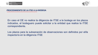 PROCEDIMIENTO DE LA ITSE A LA BODEGA
En caso el OE no realice la diligencia de ITSE a la bodega en los plazos
indicados, el bodeguero puede solicitar a la entidad que realice la ITSE
correspondiente.
Los plazos para la subsanación de observaciones son definidos por el/la
inspector/a en la diligencia ITSE
 