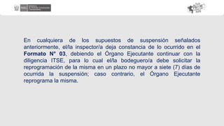 En cualquiera de los supuestos de suspensión señalados
anteriormente, el/la inspector/a deja constancia de lo ocurrido en el
Formato N° 03, debiendo el Órgano Ejecutante continuar con la
diligencia ITSE, para lo cual el/la bodeguero/a debe solicitar la
reprogramación de la misma en un plazo no mayor a siete (7) días de
ocurrida la suspensión; caso contrario, el Órgano Ejecutante
reprograma la misma.
 