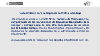 Procedimiento para la diligencia de ITSE a la bodega
El/la inspector/a utiliza el Formato N° 02, “Informe de Verificación del
Cumplimiento de las Condiciones de Seguridad Declaradas de la
Bodega” y entrega copia de este al/la bodeguero/a en los casos
que la bodega cumpla con las características, implementación y las
condiciones de seguridad declaradas por el administrado al inicio del
procedimiento.
En cuyo caso emite la Resolución que aprueba el Certificado de ITSE.
 