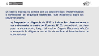 En caso la bodega no cumpla con las características, implementación
o condiciones de seguridad declaradas, el/la inspector/a sigue los
siguientes pasos:
a) Suspende la diligencia de ITSE e indicar las observaciones a
ser subsanadas a través del Formato N° 03, concediendo un plazo
para la subsanación, luego del cual el Órgano Ejecutante efectúa
nuevamente la diligencia con el fin de verificar el levantamiento de
observaciones.
 