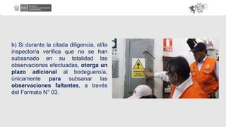 b) Si durante la citada diligencia, el/la
inspector/a verifica que no se han
subsanado en su totalidad las
observaciones efectuadas, otorga un
plazo adicional al bodeguero/a,
únicamente para subsanar las
observaciones faltantes, a través
del Formato N° 03.
 