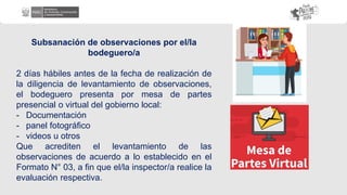 Subsanación de observaciones por el/la
bodeguero/a
2 días hábiles antes de la fecha de realización de
la diligencia de levantamiento de observaciones,
el bodeguero presenta por mesa de partes
presencial o virtual del gobierno local:
- Documentación
- panel fotográfico
- videos u otros
Que acrediten el levantamiento de las
observaciones de acuerdo a lo establecido en el
Formato N° 03, a fin que el/la inspector/a realice la
evaluación respectiva.
 