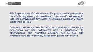 El/la inspector/a evalúa la documentación y otros medios presentados
por el/la bodeguero/a; y de acreditarse la subsanación adecuada de
todas las observaciones formuladas, no retorna a la bodega y finaliza
la diligencia de ITSE
En el caso que, de la evaluación de la documentación u otros medios
presentados por el/la bodeguero/a para la subsanación de
observaciones, el/la inspector/a determine que no ha/n sido
levantada/s la/s observación/es, otorga plazo para la subsanación
 