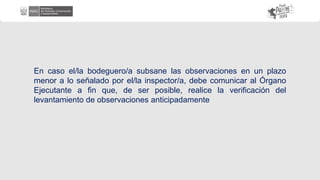 En caso el/la bodeguero/a subsane las observaciones en un plazo
menor a lo señalado por el/la inspector/a, debe comunicar al Órgano
Ejecutante a fin que, de ser posible, realice la verificación del
levantamiento de observaciones anticipadamente
 