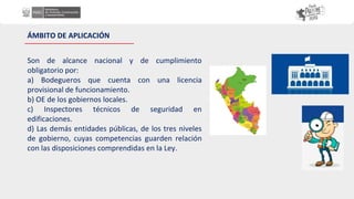 ÁMBITO DE APLICACIÓN
Son de alcance nacional y de cumplimiento
obligatorio por:
a) Bodegueros que cuenta con una licencia
provisional de funcionamiento.
b) OE de los gobiernos locales.
c) Inspectores técnicos de seguridad en
edificaciones.
d) Las demás entidades públicas, de los tres niveles
de gobierno, cuyas competencias guarden relación
con las disposiciones comprendidas en la Ley.
 