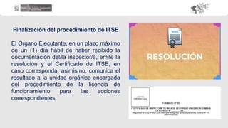 Finalización del procedimiento de ITSE
El Órgano Ejecutante, en un plazo máximo
de un (1) día hábil de haber recibido la
documentación del/la inspector/a, emite la
resolución y el Certificado de ITSE, en
caso corresponda; asimismo, comunica el
resultado a la unidad orgánica encargada
del procedimiento de la licencia de
funcionamiento para las acciones
correspondientes
 