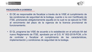• El OE es responsable de fiscalizar a través de la VISE el cumplimiento de
las condiciones de seguridad de la bodega, cuente o no con Certificado de
ITSE, priorizando obligatoriamente aquella en la cual no se ejecutó la ITSE
al vencimiento del plazo de la vigencia de la licencia provisional de
funcionamiento.
FISCALIZACIÓN A LA BODEGA
• El GL programa las VISE de acuerdo a lo establecido en el artículo 64 del
nuevo Reglamento de ITSE, aprobado por el D.S. N° 002-2018-PCM, a fin
de controlar y fiscalizar el cumplimiento de las características,
implementación y condiciones de seguridad de la bodega.
 
