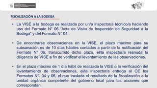 FISCALIZACIÓN A LA BODEGA
• La VISE a la bodega es realizada por un/a inspector/a técnico/a haciendo
uso del Formato N° 06 “Acta de Visita de Inspección de Seguridad a la
Bodega” y del Formato N° 04.
• De encontrarse observaciones en la VISE, el plazo máximo para su
subsanación es de 10 días hábiles contados a partir de la notificación del
Formato N° 06; transcurrido dicho plazo, el/la inspector/a reanuda la
diligencia de VISE a fin de verificar el levantamiento de las observaciones.
• En el plazo máximo de 1 día hábil de realizada la VISE o la verificación del
levantamiento de observaciones, el/la inspector/a entrega al OE los
Formatos N°. 04 y 06, el que traslada el resultado de la fiscalización a la
unidad orgánica competente del gobierno local para las acciones que
correspondan.
 