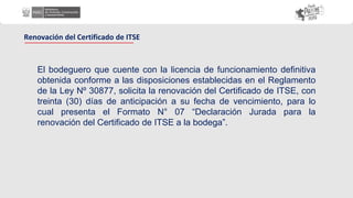 El bodeguero que cuente con la licencia de funcionamiento definitiva
obtenida conforme a las disposiciones establecidas en el Reglamento
de la Ley Nº 30877, solicita la renovación del Certificado de ITSE, con
treinta (30) días de anticipación a su fecha de vencimiento, para lo
cual presenta el Formato N° 07 “Declaración Jurada para la
renovación del Certificado de ITSE a la bodega”.
Renovación del Certificado de ITSE
 