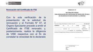 Con la sola verificación de la
presentación de la solicitud de
renovación y el Formato N° 07, el
Órgano Ejecutante procede a emitir el
Certificado de ITSE renovado; y,
posteriormente, realiza la diligencia
de VISE respectiva con el fin de
constatar la veracidad de lo declarado
Renovación del Certificado de ITSE
 