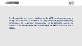 En el supuesto que como resultado de la VISE se determine que la
bodega no cumple o no mantiene las características, implementación y
condiciones de seguridad establecidas en la presente norma, se
procede a la revocatoria del Certificado de ITSE renovado de la
bodega.
 