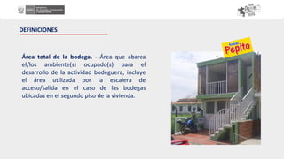 DEFINICIONES
Área total de la bodega. - Área que abarca
el/los ambiente(s) ocupado(s) para el
desarrollo de la actividad bodeguera, incluye
el área utilizada por la escalera de
acceso/salida en el caso de las bodegas
ubicadas en el segundo piso de la vivienda.
 