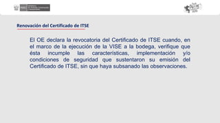 El OE declara la revocatoria del Certificado de ITSE cuando, en
el marco de la ejecución de la VISE a la bodega, verifique que
ésta incumple las características, implementación y/o
condiciones de seguridad que sustentaron su emisión del
Certificado de ITSE, sin que haya subsanado las observaciones.
Renovación del Certificado de ITSE
 