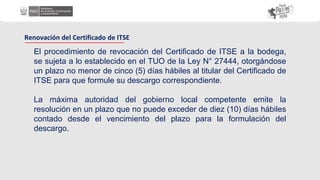 El procedimiento de revocación del Certificado de ITSE a la bodega,
se sujeta a lo establecido en el TUO de la Ley N° 27444, otorgándose
un plazo no menor de cinco (5) días hábiles al titular del Certificado de
ITSE para que formule su descargo correspondiente.
La máxima autoridad del gobierno local competente emite la
resolución en un plazo que no puede exceder de diez (10) días hábiles
contado desde el vencimiento del plazo para la formulación del
descargo.
Renovación del Certificado de ITSE
 