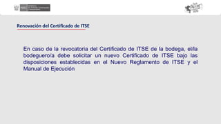 En caso de la revocatoria del Certificado de ITSE de la bodega, el/la
bodeguero/a debe solicitar un nuevo Certificado de ITSE bajo las
disposiciones establecidas en el Nuevo Reglamento de ITSE y el
Manual de Ejecución
Renovación del Certificado de ITSE
 