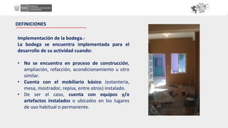 Implementación de la bodega.-
La bodega se encuentra implementada para el
desarrollo de su actividad cuando:
• No se encuentra en proceso de construcción,
ampliación, refacción, acondicionamiento u otro
similar.
• Cuenta con el mobiliario básico (estantería,
mesa, mostrador, repisa, entre otros) instalado.
• De ser el caso, cuenta con equipos y/o
artefactos instalados o ubicados en los lugares
de uso habitual o permanente.
DEFINICIONES
 