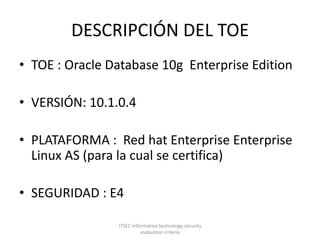 DESCRIPCIÓN DEL TOETOE : Oracle Database 10g  Enterprise Edition VERSIÓN: 10.1.0.4 PLATAFORMA :  Red hat Enterprise Enterprise Linux AS (para la cual se certifica) SEGURIDAD : E4ITSEC-Information technology security evaluation criteria